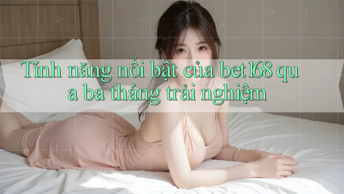 Tính năng nổi bật của bet168 qua ba tháng trải nghiệm