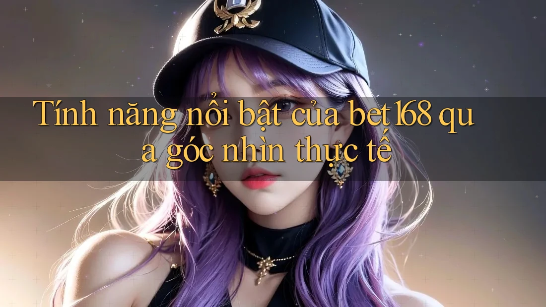 Tính năng nổi bật của bet168 qua góc nhìn thực tế