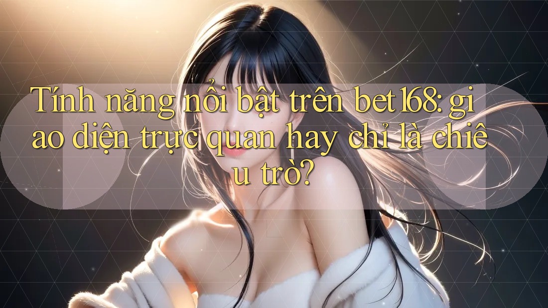Tính năng nổi bật trên bet168: giao diện trực quan hay chỉ là chiêu trò?