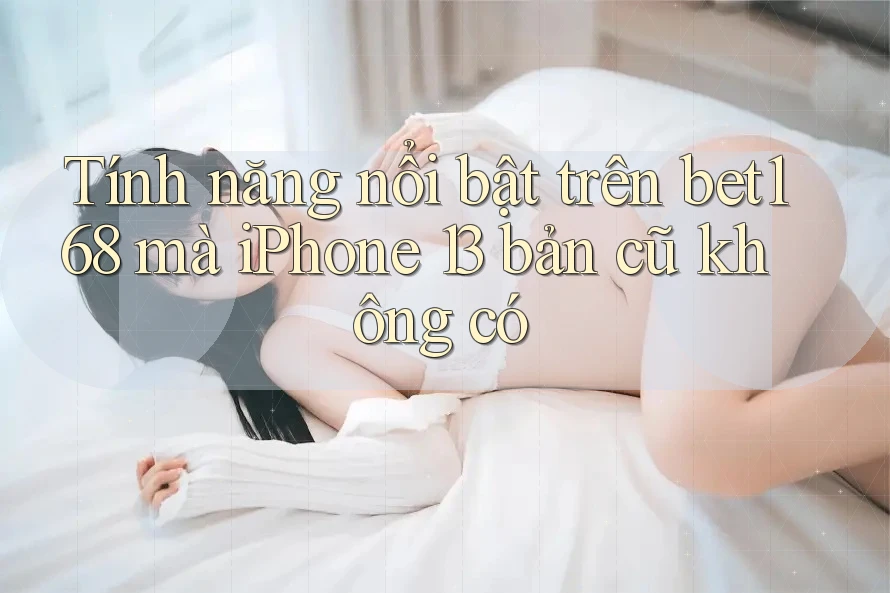 Tính năng nổi bật trên bet168 mà iPhone 13 bản cũ không có