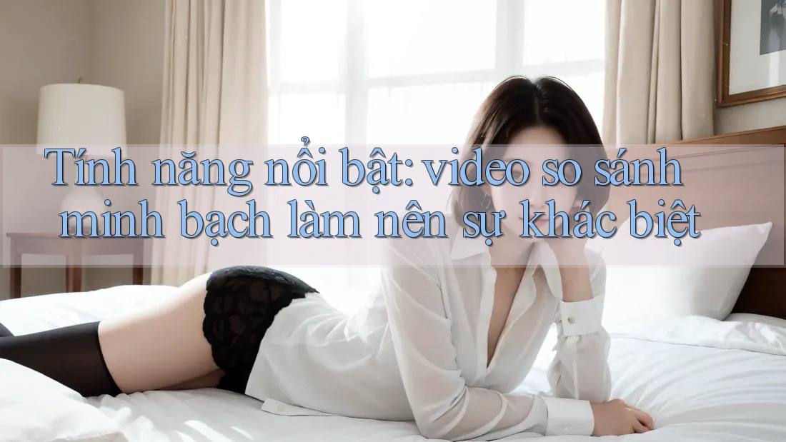 Tính năng nổi bật: video so sánh minh bạch làm nên sự khác biệt