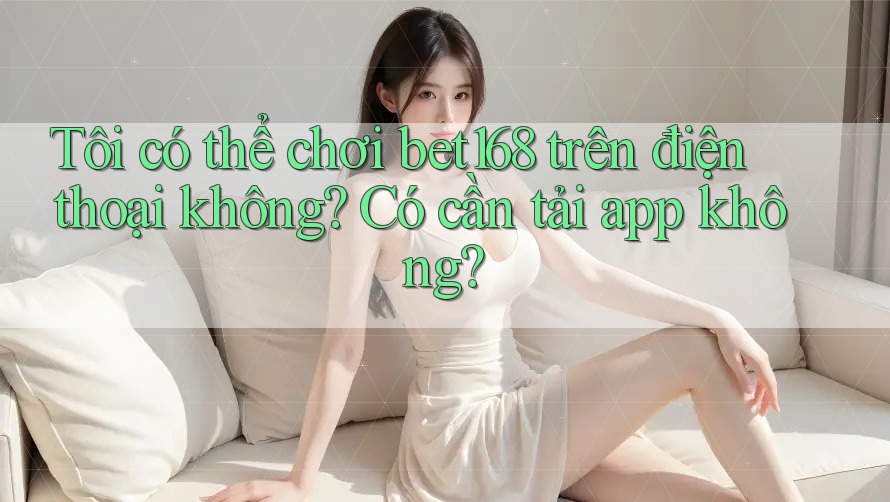 Tôi có thể chơi bet168 trên điện thoại không? Có cần tải app không? Tôi có thể chơi bet168 trên điện thoại không? Có cần tải app không?