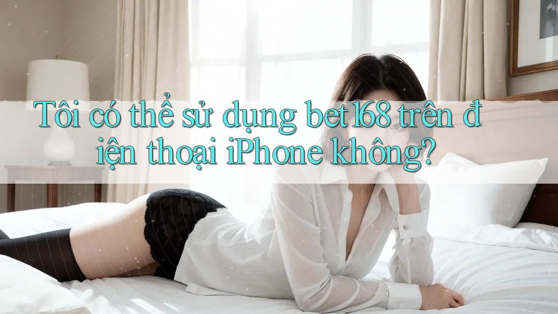 Tôi có thể sử dụng bet168 trên điện thoại iPhone không?