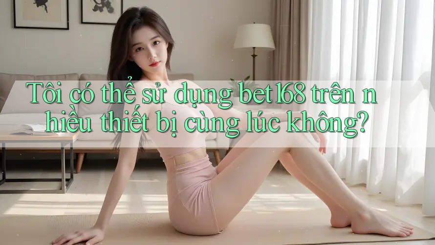 Tôi có thể sử dụng bet168 trên nhiều thiết bị cùng lúc không?