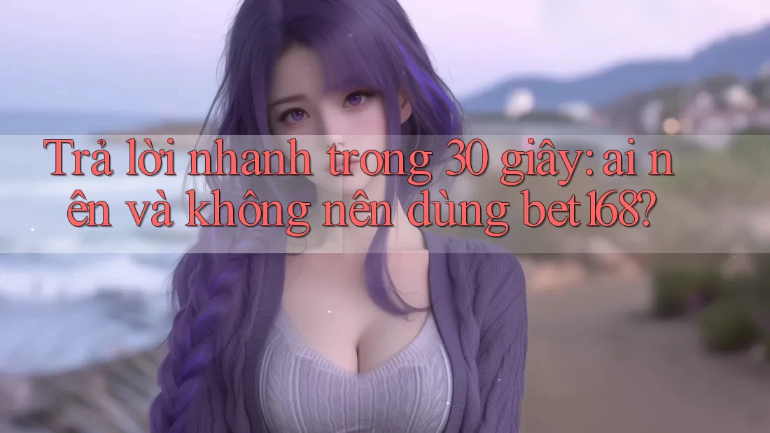 Trả lời nhanh trong 30 giây: ai nên và không nên dùng bet168?