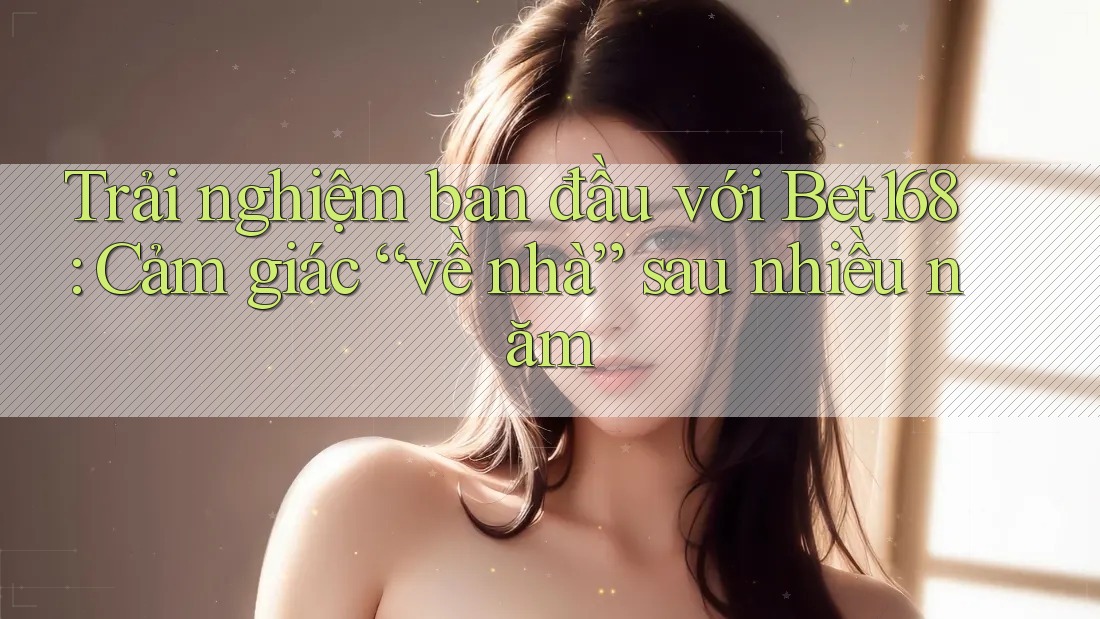 Trải nghiệm ban đầu với Bet168: Cảm giác “về nhà” sau nhiều năm