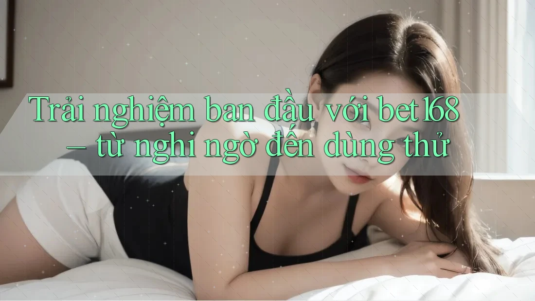 Trải nghiệm ban đầu với bet168 – từ nghi ngờ đến dùng thử