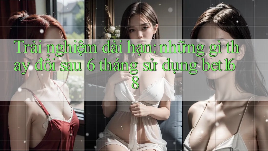 Trải nghiệm dài hạn: những gì thay đổi sau 6 tháng sử dụng bet168