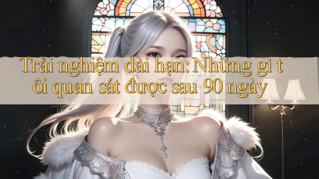 Trải nghiệm dài hạn: Những gì tôi quan sát được sau 90 ngày