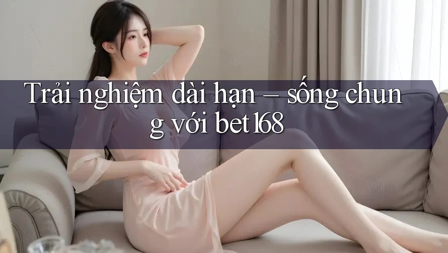 Trải nghiệm dài hạn – sống chung với bet168 Trải nghiệm dài hạn – sống chung với bet168