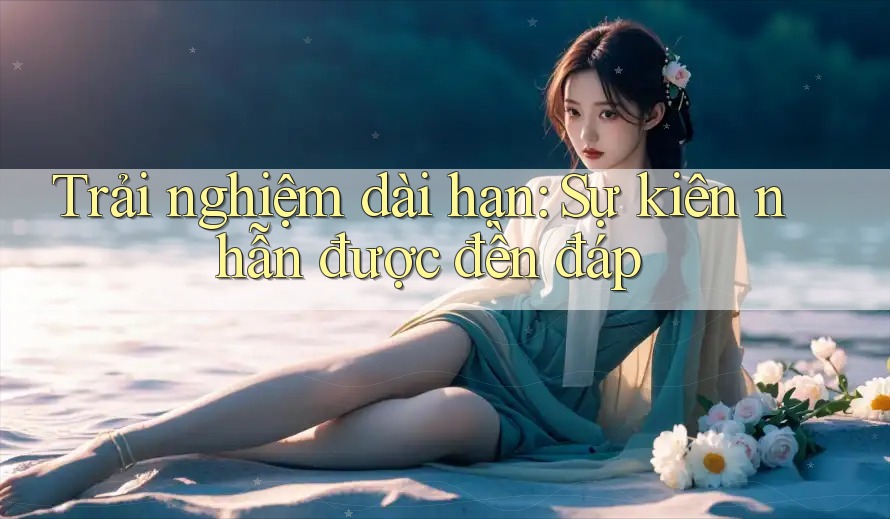 Trải nghiệm dài hạn: Sự kiên nhẫn được đền đáp