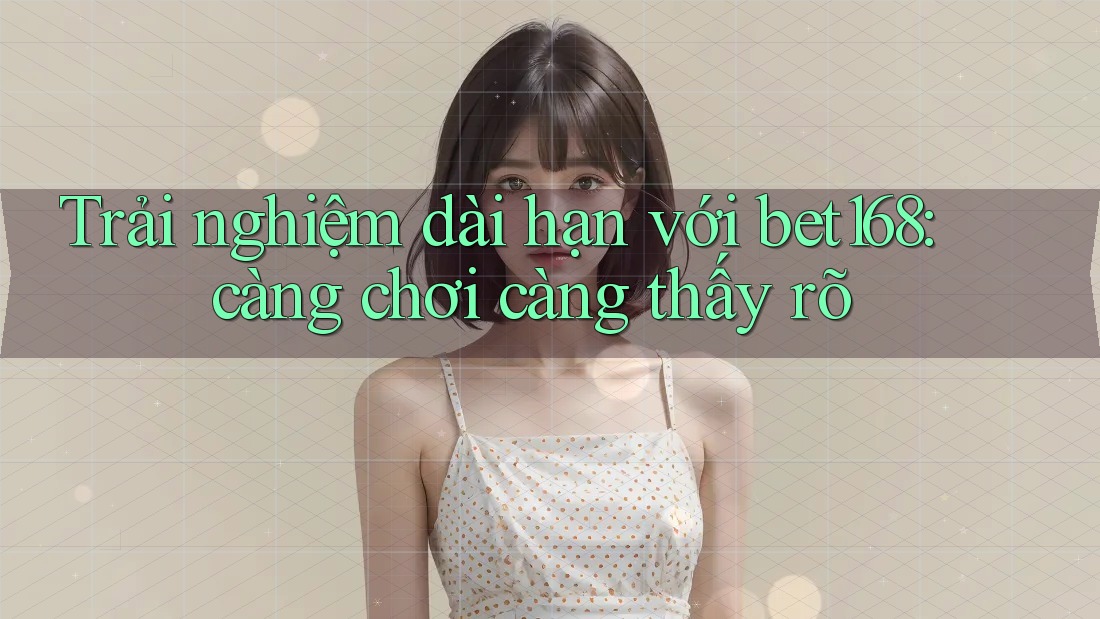 Trải nghiệm dài hạn với bet168: càng chơi càng thấy rõ