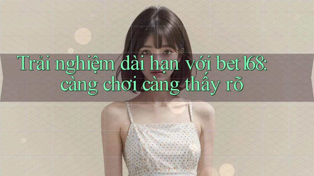 Trải nghiệm dài hạn với bet168: càng chơi càng thấy rõ Trải nghiệm dài hạn với bet168: càng chơi càng thấy rõ