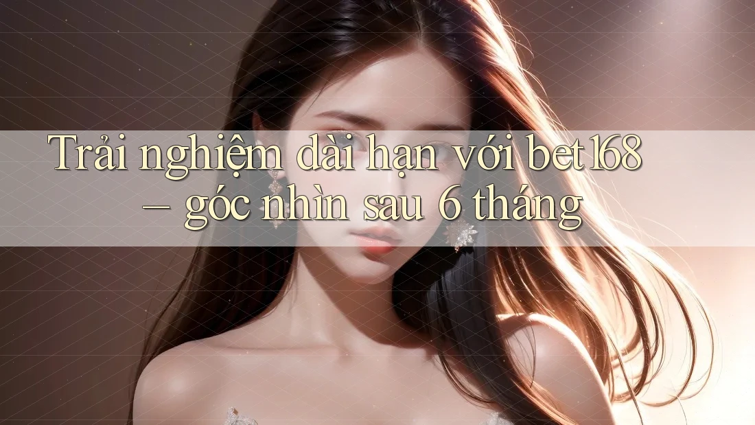 Trải nghiệm dài hạn với bet168 – góc nhìn sau 6 tháng