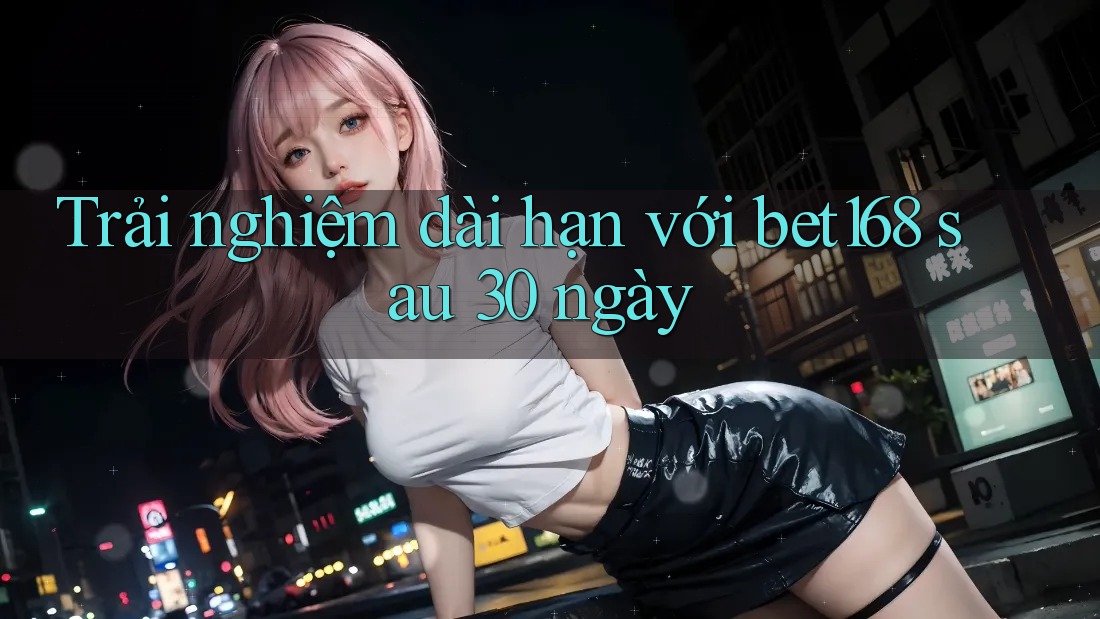 Trải nghiệm dài hạn với bet168 sau 30 ngày