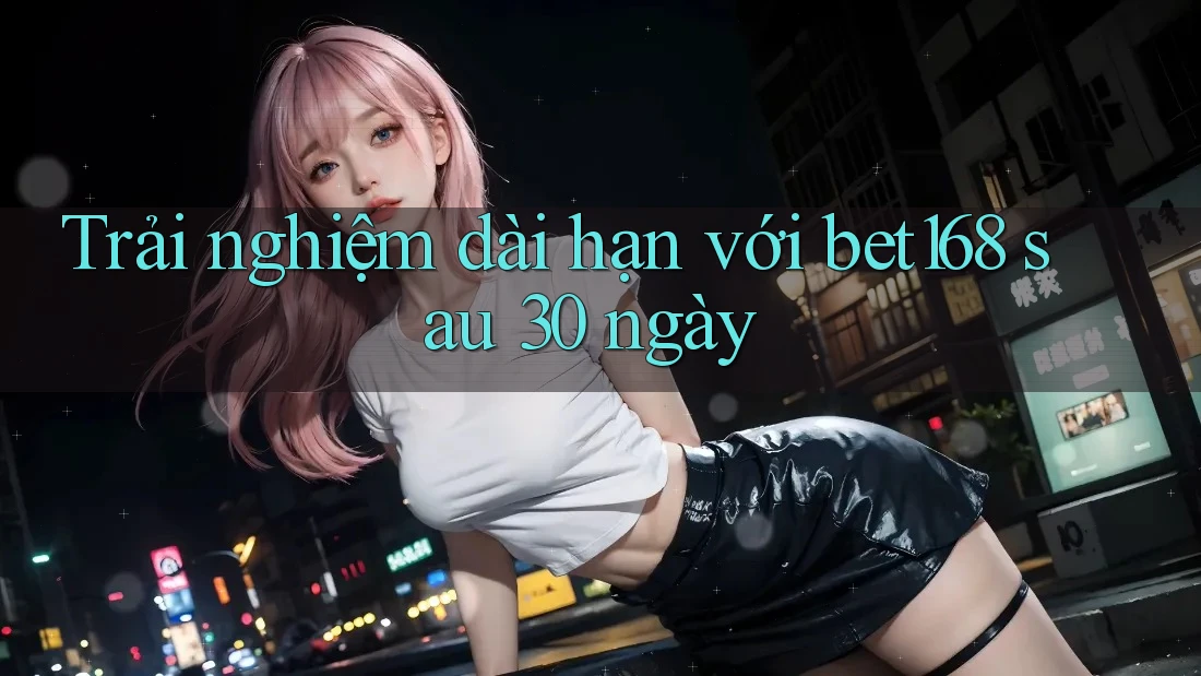 Trải nghiệm dài hạn với bet168 sau 30 ngày