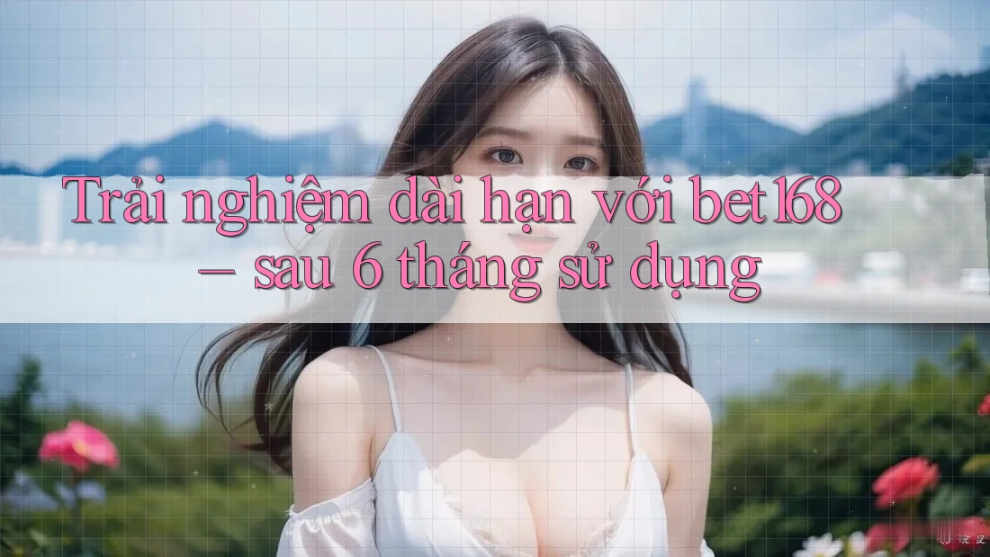 Trải nghiệm dài hạn với bet168 – sau 6 tháng sử dụng