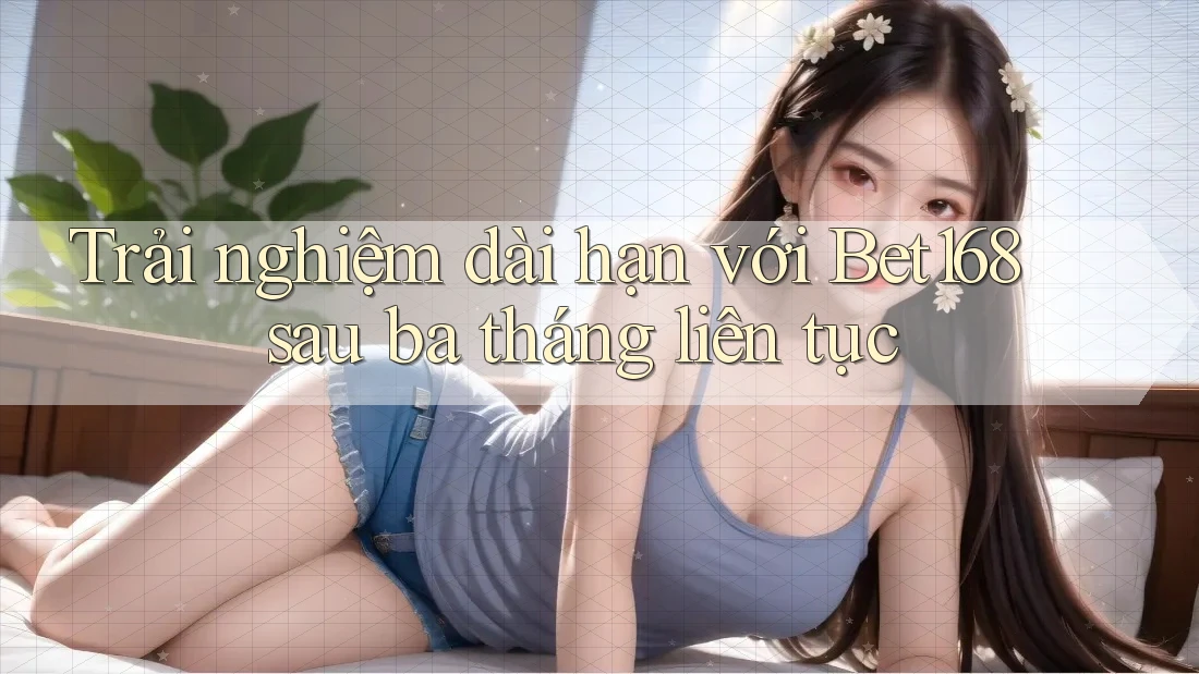Trải nghiệm dài hạn với Bet168 sau ba tháng liên tục