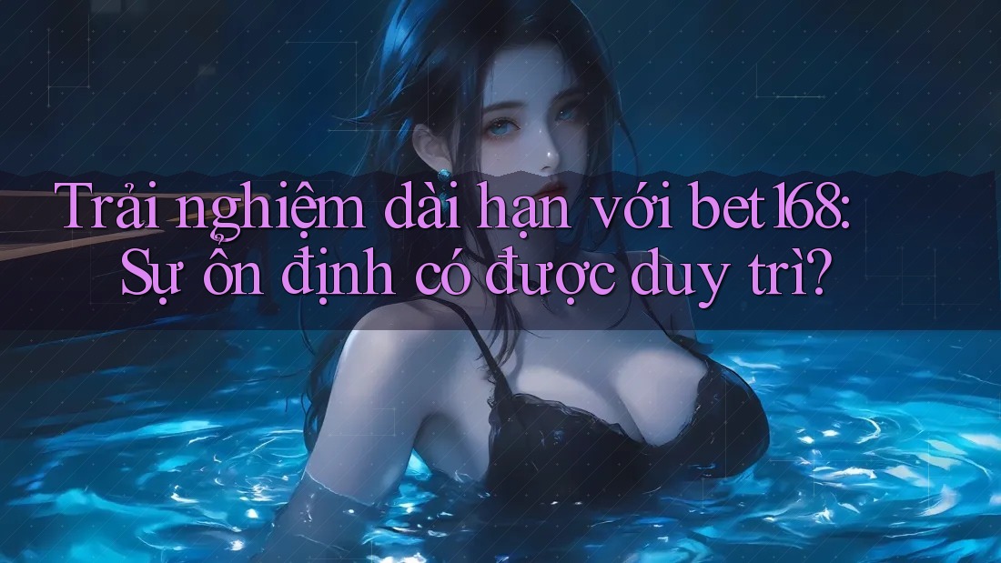 Trải nghiệm dài hạn với bet168: Sự ổn định có được duy trì?