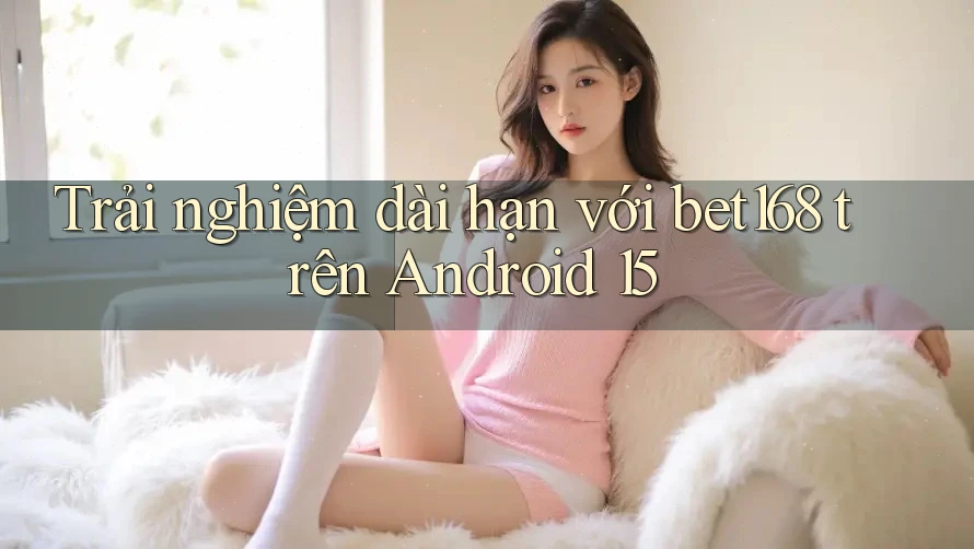 Trải nghiệm dài hạn với bet168 trên Android 15