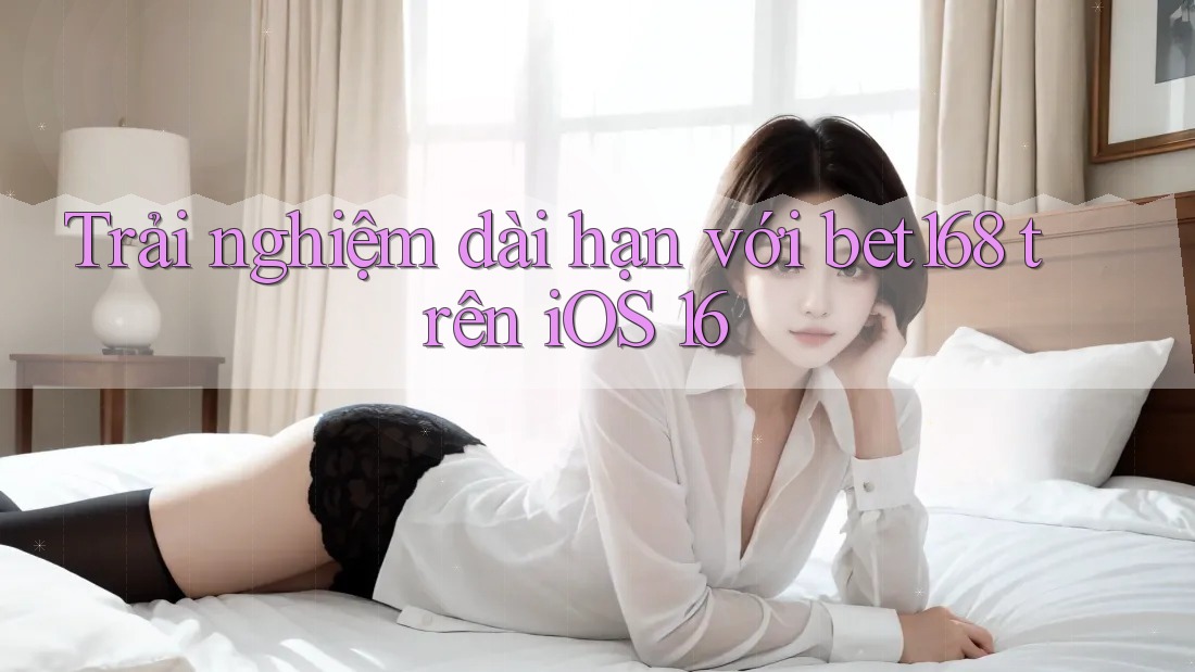Trải nghiệm dài hạn với bet168 trên iOS 16
