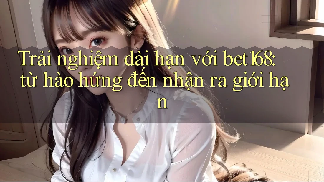Trải nghiệm dài hạn với bet168: từ hào hứng đến nhận ra giới hạn