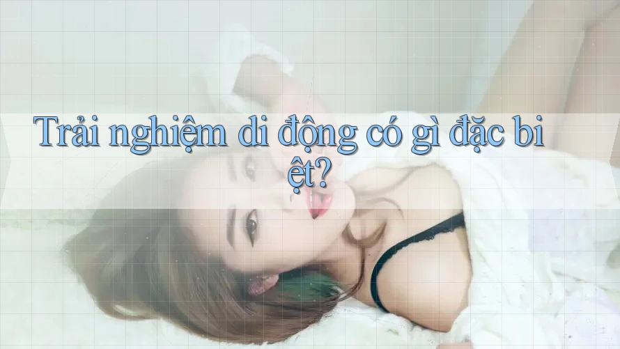 Trải nghiệm di động có gì đặc biệt?