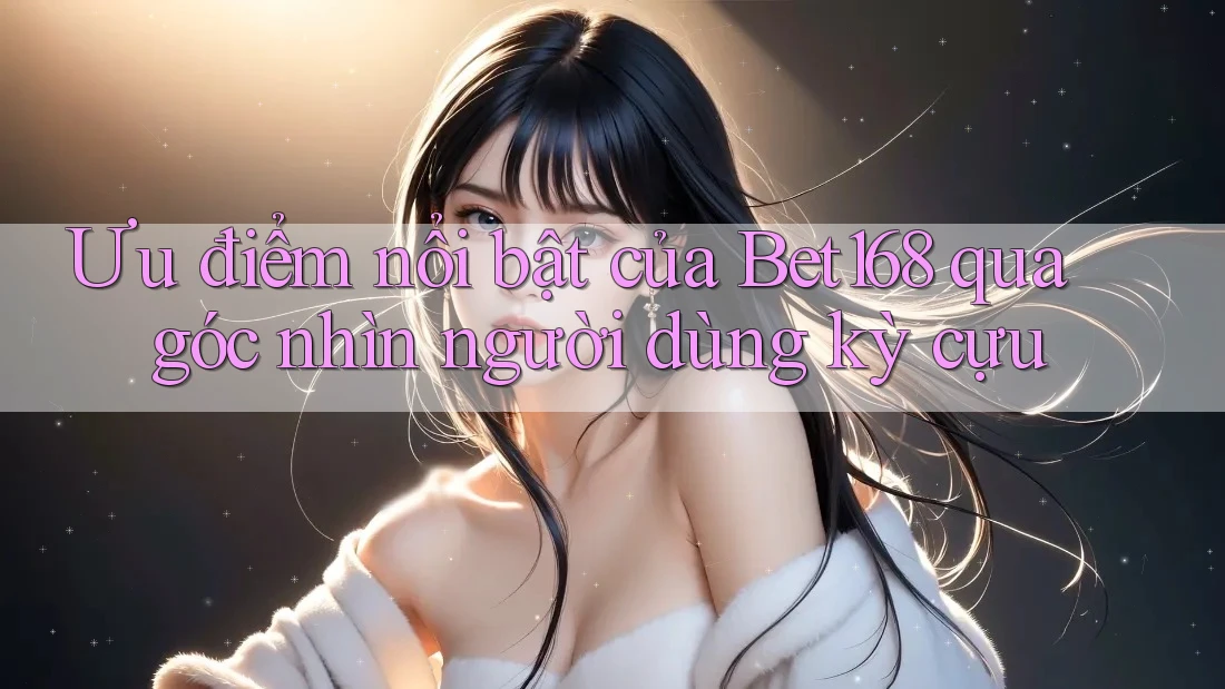 Ưu điểm nổi bật của Bet168 qua góc nhìn người dùng kỳ cựu