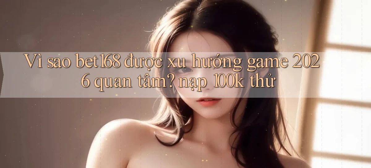 Vì sao bet168 được xu hướng game 2026 quan tâm nạp 100k thử