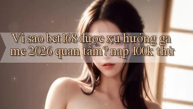 Vì sao bet168 được xu hướng game 2026 quan tâm nạp 100k thử